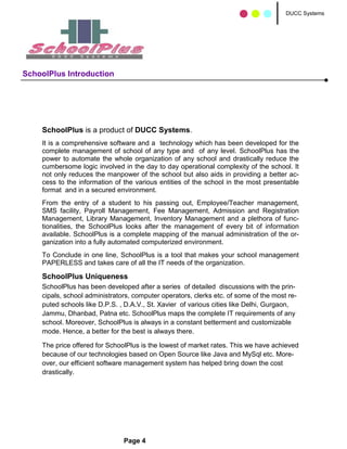 DUCC Systems




SchoolPlus Introduction




    SchoolPlus is a product of DUCC Systems.
    It is a comprehensive software and a technology which has been developed for the
    complete management of school of any type and of any level. SchoolPlus has the
    power to automate the whole organization of any school and drastically reduce the
    cumbersome logic involved in the day to day operational complexity of the school. It
    not only reduces the manpower of the school but also aids in providing a better ac-
    cess to the information of the various entities of the school in the most presentable
    format and in a secured environment.
    From the entry of a student to his passing out, Employee/Teacher management,
    SMS facility, Payroll Management, Fee Management, Admission and Registration
    Management, Library Management, Inventory Management and a plethora of func-
    tionalities, the SchoolPlus looks after the management of every bit of information
    available. SchoolPlus is a complete mapping of the manual administration of the or-
    ganization into a fully automated computerized environment.
    To Conclude in one line, SchoolPlus is a tool that makes your school management
    PAPERLESS and takes care of all the IT needs of the organization.

    SchoolPlus Uniqueness
    SchoolPlus has been developed after a series of detailed discussions with the prin-
    cipals, school administrators, computer operators, clerks etc. of some of the most re-
    puted schools like D.P.S. , D.A.V., St. Xavier of various cities like Delhi, Gurgaon,
    Jammu, Dhanbad, Patna etc. SchoolPlus maps the complete IT requirements of any
    school. Moreover, SchoolPlus is always in a constant betterment and customizable
    mode. Hence, a better for the best is always there.

    The price offered for SchoolPlus is the lowest of market rates. This we have achieved
    because of our technologies based on Open Source like Java and MySql etc. More-
    over, our efficient software management system has helped bring down the cost
    drastically.




                               Page 4
 