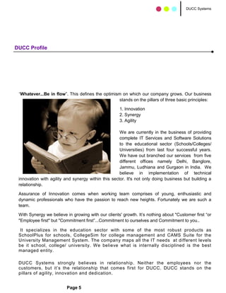 DUCC Systems




DUCC Profile




 “Whatever...Be in flow”. This defines the optimism on which our company grows. Our business
                                                   stands on the pillars of three basic principles:

                                                    1. Innovation
                                                    2. Synergy
                                                    3. Agility

                                                     We are currently in the business of providing
                                                     complete IT Services and Software Solutions
                                                     to the educational sector (Schools/Colleges/
                                                     Universities) from last four successful years.
                                                     We have out branched our services from five
                                                     different offices namely Delhi, Banglore,
                                                     Jammu, Ludhiana and Gurgaon in India. We
                                                     believe in implementation of technical
 innovation with agility and synergy within this sector. It's not only doing business but building a
 relationship.

 Assurance of Innovation comes when working team comprises of young, enthusiastic and
 dynamic professionals who have the passion to reach new heights. Fortunately we are such a
 team.

 With Synergy we believe in growing with our clients' growth. It’s nothing about "Customer first “or
 "Employee first" but "Commitment first”...Commitment to ourselves and Commitment to you..

  It specializes in the education sector with some of the most robust products as
 SchoolPlus for schools, CollegeSim for college management and CAMS Suite for the
 University Management System. The company maps all the IT needs at different levels
 be it school, college/ university. We believe what is internally disciplined is the best
 managed entity.

 DUCC Systems strongly believes in relationship. Neither the employees nor the
 customers, but it’s the relationship that comes first for DUCC. DUCC stands on the
 pillars of agility, innovation and dedication.


                         Page 5
 