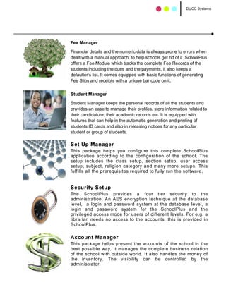 DUCC Systems




Fee Manager

Financial details and the numeric data is always prone to errors when
dealt with a manual approach, to help schools get rid of it, SchoolPlus
offers a Fee Module which tracks the complete Fee Records of the
students including the dues and the payments, it also keeps a
defaulter’s list. It comes equipped with basic functions of generating
Fee Slips and receipts with a unique bar code on it.


Student Manager

Student Manager keeps the personal records of all the students and
provides an ease to manage their profiles, store information related to
their candidature, their academic records etc. It is equipped with
features that can help in the automatic generation and printing of
students ID cards and also in releasing notices for any particular
student or group of students.

Set Up Manager
This package helps you configure this complete SchoolPlus
application according to the configuration of the school. The
setup includes the class setup, section setup, user access
setup, subject, religion category and many more setups. This
fulfills all the prerequisites required to fully run the software.


Security Setup
The SchoolPlus provides a four tier security to the
administration. An AES encryption technique at the database
level, a login and password system at the database level, a
login and password system for the SchoolPlus and the
privileged access mode for users of different levels. For e.g. a
librarian needs no access to the accounts, this is provided in
SchoolPlus.

Account Manager
This package helps present the accounts of the school in the
best possible way. It manages the complete business relation
of the school with outside world. It also handles the money of
the inventory. The visibility can be controlled by the
administrator.
 