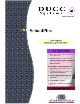 Whatever ...Be in flow




SchoolPlus
            The Complete
      School Management System



                Key Differentiators
            Send SMS to one or many students from
            SchoolPlus easily.

            CCE (Comprehensive and Continuous
            Evaluation) Method of CBSE Implemented
            in the Result Module. Generate results
            easily using this.

            Automated Library with excellent cata-
            loguing and circulation techniques.

            Intelligent Timetable with replacement
            options for absent teachers.

            Ledger and Finance Accounting with Pay-
            roll facility.

            A complete ERP System.

            Integrated with Biometric Attendance
            Reader.


              At the Lowest Cost Ever!!
 