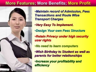 More Features; More Benefits; More Profit
•Maintain record of Admission, Fees
Transactions and Route Wise
Transport Charges
•Very Easy To Implement.
•Design Your own Fees Structure
•Retain Privacy under high security
user rights
•No need to learn computers
•Wish Birthday to Student as well as
parents for better relationships
•Increase your profitability and
efficiency
 