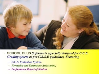 • SCHOOL PLUS Software is especially designed for C.C.E.
Grading system as per C.B.S.E guidelines. Featuring
– C.C.E. Evaluation System,
– Formative and Summative Assessment,
– Performance Report of Student.
 