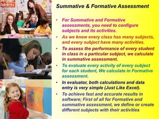 Summative & Formative Assessment
• For Summative and Formative
assessments, you need to configure
subjects and its activities.
• As we know every class has many subjects,
and every subject have many activities.
• To assess the performance of every student
in class in a particular subject, we calculate
in summative assessment.
• To evaluate every activity of every subject
for each student, We calculate in Formative
assessment.
• In evaluator, both calculations and data
entry is very simple (Just Like Excel).
• To achieve fast and accurate results in
software; First of all for Formative and
summative assessment, we define or create
different subjects with their activities
 