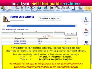 Intelligent Self Designable Architect
“Evaluator” is fully flexible software. You can redesign the body
structure or formulae of evaluator as per your policy at any point of time.
Evaluator contains by default a common formula for report card printing is
Term – 1 = FA1 (10%) + FA2 (10%) + SA1(20%)
Term – 2 = FA3 (10%) + FA4 (10%) + SA2(40%)
“Evaluator” is not rigid to this formula. You can yourself redefine the
formulae for report card printout as per your school’s policy.
 