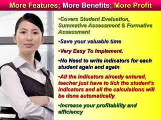 More Features; More Benefits; More Profit
•Covers Student Evaluation,
Summative Assessment & Formative
Assessment
•Save your valuable time
•Very Easy To Implement.
•No Need to write indicators for each
student again and again
•All the indicators already entered,
teacher just have to tick the student’s
indicators and all the calculations will
be done automatically.
•Increase your profitability and
efficiency
 