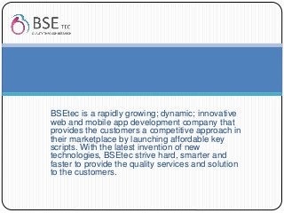 BSEtec is a rapidly growing; dynamic; innovative
web and mobile app development company that
provides the customers a competitive approach in
their marketplace by launching affordable key
scripts. With the latest invention of new
technologies, BSEtec strive hard, smarter and
faster to provide the quality services and solution
to the customers.
 