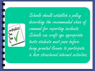 Schools should establish a policy
describing the recommended chain of
command for reporting incidents.
Schools can craft age appropriate
tests students must pass before
being granted license to participate
in less structured internet activities.

 