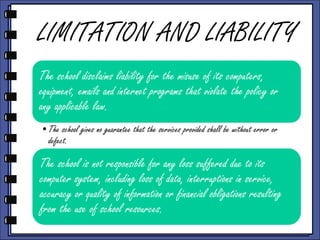 LIMITATION AND LIABILITY
The school disclaims liability for the misuse of its computers,
equipment, emails and internet programs that violate the policy or
any applicable law.
•The school gives no guarantee that the services provided shall be without error or
defect.

The school is not responsible for any loss suffered due to its
computer system, including loss of data, interruptions in service,
accuracy or quality of information or financial obligations resulting
from the use of school resources.

 
