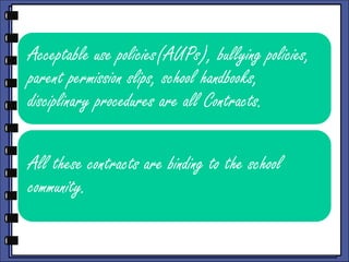 Acceptable use policies(AUPs), bullying policies,
parent permission slips, school handbooks,
disciplinary procedures are all Contracts.

All these contracts are binding to the school
community.

 