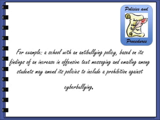 For example: a school with an antibullying policy, based on its
findings of an increase in offensive text messaging and emailing among
students may amend its policies to include a prohibition against
cyberbullying

.

 