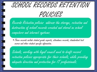 SCHOOL RECORDS RETENTION
POLICIES
Records Retention policies address the storage, retention and
destruction of school records created and stored on school
computers and internet systems.
•These records include student grade reports, attendance records, standardized test
scores and other student specific information.

Schools, working with legal council need to draft record
retention policies appropriate for their schools, while providing
adequate direction and protection for IT professionals.

 