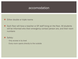 accomodation


 Either double or triple rooms

 Each floor will have a teacher or DF staff living on the floor. All students
  will be informed who their emergency contact person are, and their room
  numbers

 Safety:
   - Only access is by boat
   - Every room opens directly to the outside
 