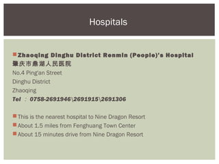 Hospitals


 Zhaoqing Dinghu District Renmin (People)’s Hospital
肇庆市鼎湖人民医院
No.4 Ping'an Street
Dinghu District
Zhaoqing
Tel ： 0758-269194626919152691306

 This is the nearest hospital to Nine Dragon Resort
 About 1.5 miles from Fenghuang Town Center
 About 15 minutes drive from Nine Dragon Resort
 