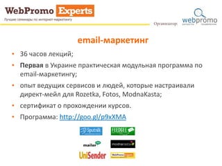 email-маркетинг 
• 36 часов лекций; 
• Первая в Украине практическая модульная программа по 
email-маркетингу; 
• опыт ведущих сервисов и людей, которые настраивали 
директ-мейл для Rozetka, Fotos, ModnaKasta; 
• сертификат о прохождении курсов. 
• Программа: http://goo.gl/p9xXMA 
 
