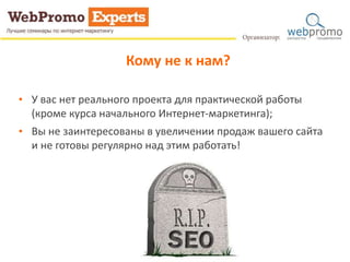 Кому не к нам? 
• У вас нет реального проекта для практической работы 
(кроме курса начального Интернет-маркетинга); 
• Вы не заинтересованы в увеличении продаж вашего сайта 
и не готовы регулярно над этим работать! 
 