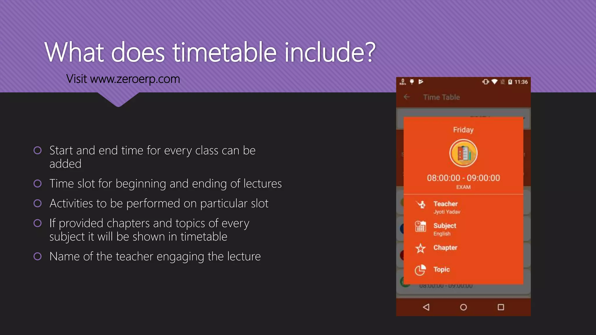 What does timetable include?
 Start and end time for every class can be
added
 Time slot for beginning and ending of lectures
 Activities to be performed on particular slot
 If provided chapters and topics of every
subject it will be shown in timetable
 Name of the teacher engaging the lecture
Visit www.zeroerp.com
 