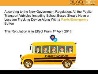 According to the New Government Regulation, All the Public
Transport Vehicles Including School Buses Should Have a
Location Tracking Device Along With a Panic/Emergency
Button
This Regulation is in Effect From 1st April 2018
 