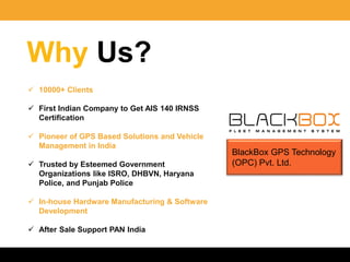 Why Us?
 10000+ Clients
 First Indian Company to Get AIS 140 IRNSS
Certification
 Pioneer of GPS Based Solutions and Vehicle
Management in India
 Trusted by Esteemed Government
Organizations like ISRO, DHBVN, Haryana
Police, and Punjab Police
 In-house Hardware Manufacturing & Software
Development
 After Sale Support PAN India
BlackBox GPS Technology
(OPC) Pvt. Ltd.
 