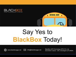 BlackBox GPS Technology (OPC) Pvt. Ltd. SCO-96-97, Sector - 34A, Chandigarh (UT) INDIA
SAFETY / SECURITY /
CONTROL / TRUST /
MONITORING / SAVING /
SCHOOL MANAGEMENT
WITH BLACKBOX
www.blackboxgps.net info@blackboxgps.net
Say Yes to
BlackBox Today!
BlackBox GPS Technology (OPC) Pvt. Ltd.
SCO-96-97, Sector - 34A, Chandigarh (UT) INDIA
 
