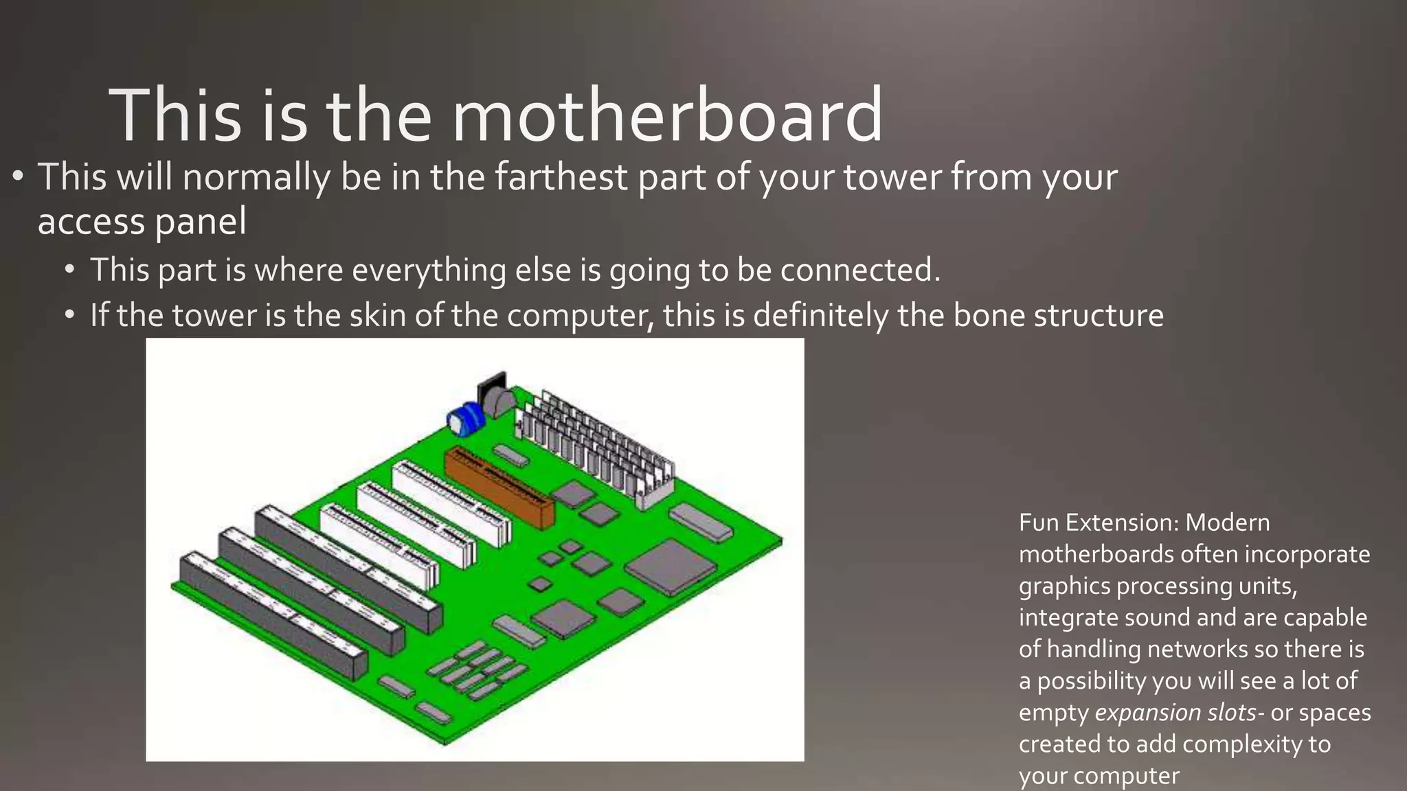 Fun Extension: Modern
motherboards often incorporate
graphics processing units,
integrate sound and are capable
of handling networks so there is
a possibility you will see a lot of
empty expansion slots- or spaces
created to add complexity to
your computer
 