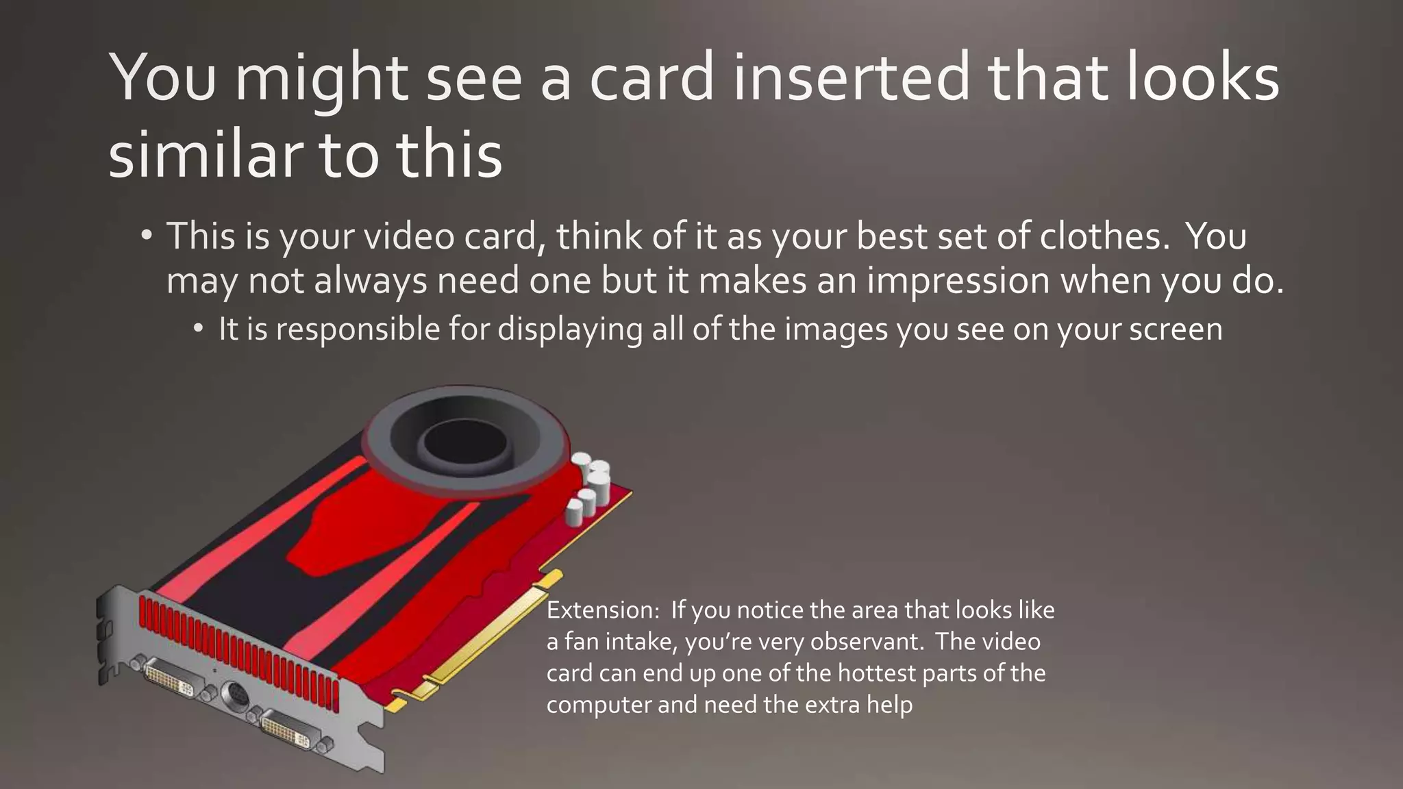 Extension: If you notice the area that looks like
a fan intake, you’re very observant. The video
card can end up one of the hottest parts of the
computer and need the extra help
 