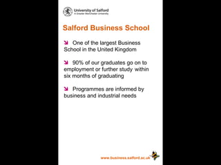 Salford Business School www.business.salford.ac.uk One of the largest Business  School in the United Kingdom 90% of our graduates go on to  employment or further study  within six months of graduating Programmes are informed by  business and industrial needs 
