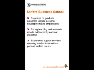 Salford Business School www.business.salford.ac.uk Emphasis on graduate  outcomes include personal  development and employability Strong teaching and research  results evidenced by national  indicators Established support services  covering academic as well as  general welfare issues 