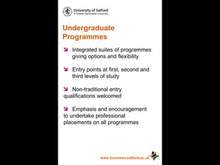 Undergraduate Programmes www.business.salford.ac.uk Integrated suites of programmes  giving options and flexibility Entry points at first, second and  third levels of study Non-traditional entry  qualifications welcomed Emphasis and encouragement  to undertake professional  placements on all programmes 