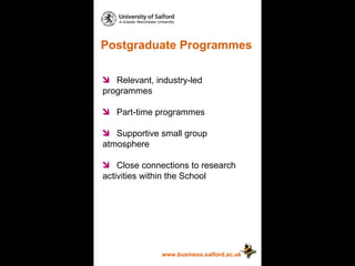 Postgraduate Programmes www.business.salford.ac.uk Relevant, industry-led  programmes Part-time programmes Supportive small group  atmosphere Close connections to research  activities within the School 
