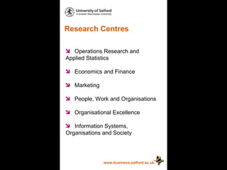 Research Centres www.business.salford.ac.uk Operations Research and  Applied Statistics Economics and Finance Marketing People, Work and Organisations Organisational Excellence Information Systems,  Organisations and Society 