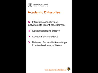 Academic Enterprise www.business.salford.ac.uk Integration of enterprise  activities into taught  programmes Collaboration and support Consultancy and advice Delivery of specialist knowledge  to solve business problems 