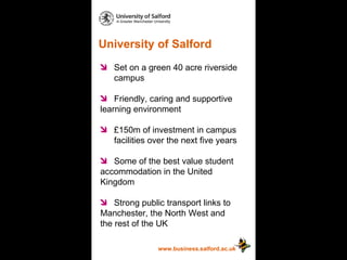 University of Salford www.business.salford.ac.uk Set on a green 40 acre riverside  campus  Friendly, caring and supportive  learning environment £150m of investment in campus  facilities over the next five years Some of the best value student  accommodation in the United  Kingdom Strong public transport links to  Manchester, the North West and  the rest of the UK 