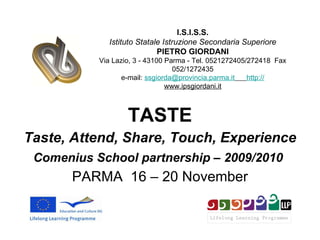 TASTE Taste, Attend, Share, Touch, Experience Comenius School partnership – 2009/2010   PARMA  16 – 20 November I.S.I.S.S. Istituto Statale Istruzione Secondaria Superiore PIETRO GIORDANI Via Lazio, 3 - 43100 Parma - Tel. 0521272405/272418  Fax 052/1272435 e-mail:  [email_address]   http:// www.ipsgiordani.it 