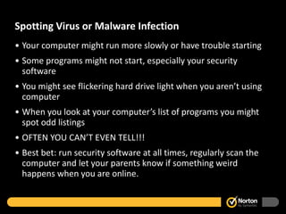 Spotting Virus or Malware Infection Your computer might run more slowly or have trouble starting Some programs might not start, especially your security software You might see flickering hard drive light when you aren’t using computer When you look at your computer’s list of programs you might spot odd listings OFTEN YOU CAN’T EVEN TELL!!! Best bet: run security software at all times, regularly scan the computer and let your parents know if something weird happens when you are online.  