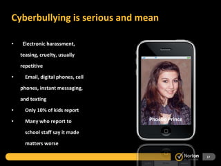 Cyberbullying is serious and mean  Electronic harassment,  teasing, cruelty, usually repetitive Email, digital phones, cell phones, instant messaging, and texting Only 10% of kids report Many who report to    school staff say it made    matters worse Tyler Clementi Megan Meier Phoebe Prince 
