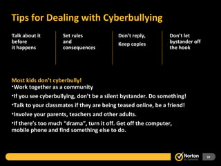 Tips for Dealing with Cyberbullying Most kids don’t cyberbully! Work together as a community If you see cyberbullying, don’t be a silent bystander. Do something! Talk to your classmates if they are being teased online, be a friend! Involve your parents, teachers and other adults. If there’s too much “drama”, turn it off. Get off the computer, mobile phone and find something else to do.  Talk about it  before it happens Don’t reply, Keep copies Set rules  and consequences Don’t let bystander off the hook 