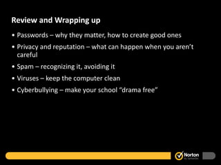 Review and Wrapping up Passwords – why they matter, how to create good ones Privacy and reputation – what can happen when you aren’t careful Spam – recognizing it, avoiding it Viruses – keep the computer clean  Cyberbullying – make your school “drama free” 