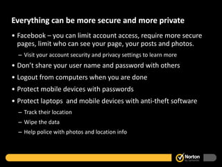 Everything can be more secure and more private Facebook – you can limit account access, require more secure pages, limit who can see your page, your posts and photos.  Visit your account security and privacy settings to learn more Don’t share your user name and password with others Logout from computers when you are done Protect mobile devices with passwords Protect laptops  and mobile devices with anti-theft software Track their location Wipe the data Help police with photos and location info 