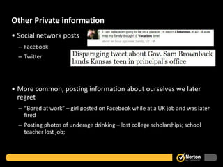 Other Private information Social network posts Facebook Twitter More common, posting information about ourselves we later regret “ Bored at work” – girl posted on Facebook while at a UK job and was later fired Posting photos of underage drinking – lost college scholarships; school teacher lost job;  