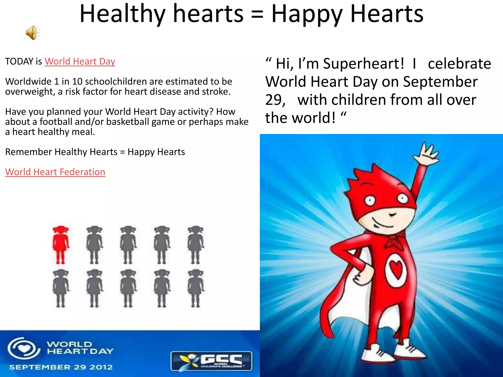 Healthy hearts = Happy Hearts
TODAY is World Heart Day                                  “ Hi, I’m Superheart! I celebrate
Worldwide 1 in 10 schoolchildren are estimated to be
overweight, a risk factor for heart disease and stroke.
                                                          World Heart Day on September
                                                          29, with children from all over
Have you planned your World Heart Day activity? How
about a football and/or basketball game or perhaps make   the world! “
a heart healthy meal.
Remember Healthy Hearts = Happy Hearts
World Heart Federation
 