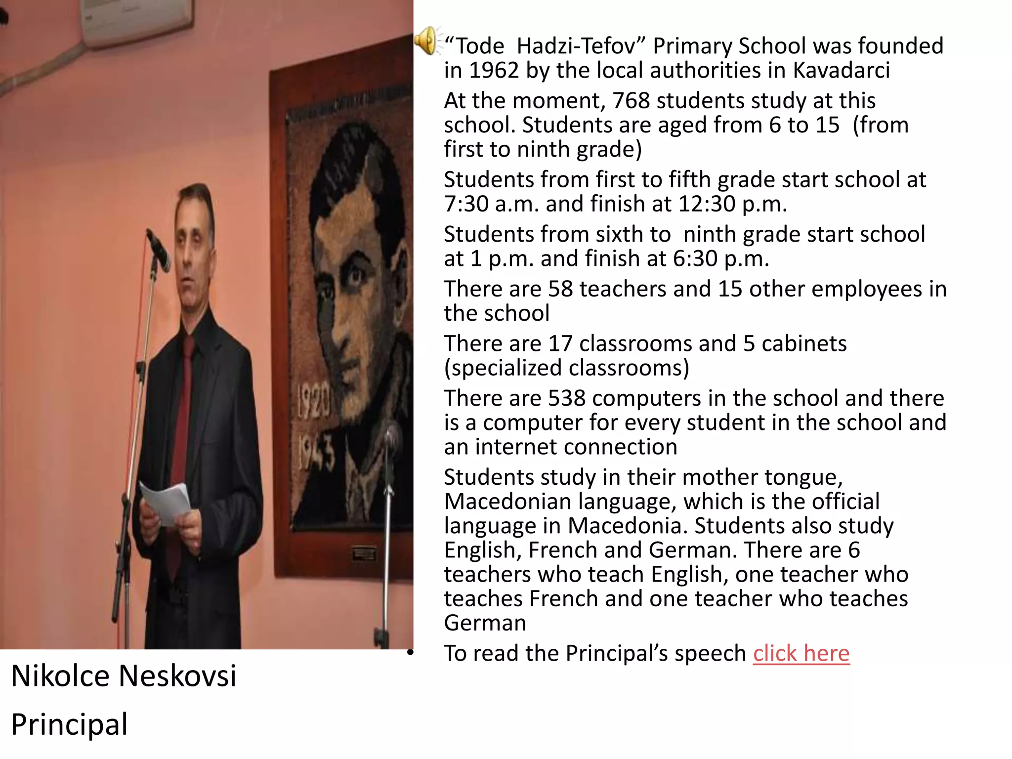 •   “Tode Hadzi-Tefov” Primary School was founded
                       in 1962 by the local authorities in Kavadarci
                   •   At the moment, 768 students study at this
                       school. Students are aged from 6 to 15 (from
                       first to ninth grade)
                   •   Students from first to fifth grade start school at
                       7:30 a.m. and finish at 12:30 p.m.
                   •   Students from sixth to ninth grade start school
                       at 1 p.m. and finish at 6:30 p.m.
                   •   There are 58 teachers and 15 other employees in
                       the school
                   •   There are 17 classrooms and 5 cabinets
                       (specialized classrooms)
                   •   There are 538 computers in the school and there
                       is a computer for every student in the school and
                       an internet connection
                   •   Students study in their mother tongue,
                       Macedonian language, which is the official
                       language in Macedonia. Students also study
                       English, French and German. There are 6
                       teachers who teach English, one teacher who
                       teaches French and one teacher who teaches
                       German
                   •   To read the Principal’s speech click here
Nikolce Neskovsi
Principal
 
