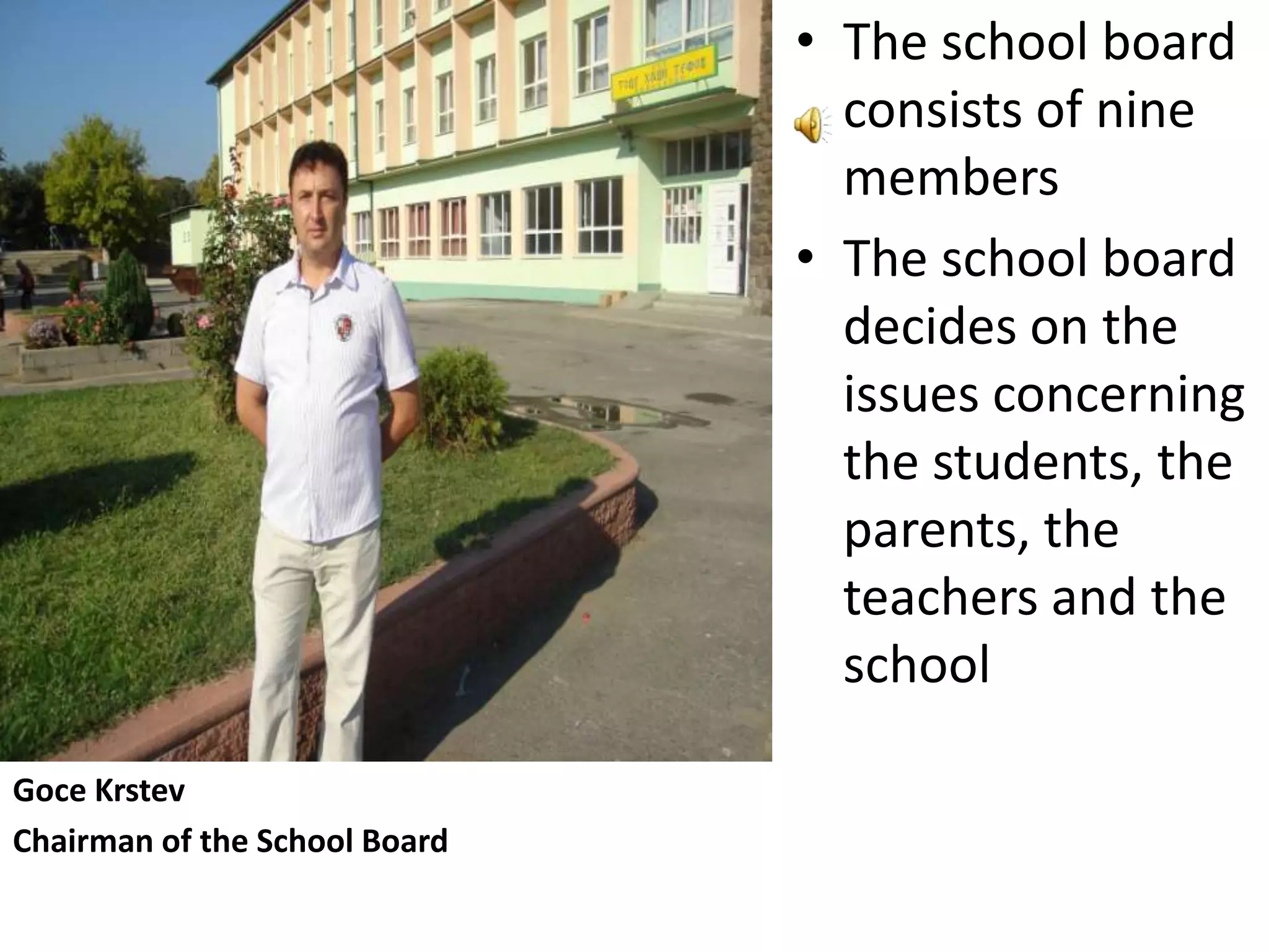 • The school board
                                 consists of nine
                                 members
                               • The school board
                                 decides on the
                                 issues concerning
                                 the students, the
                                 parents, the
                                 teachers and the
                                 school

Goce Krstev
Chairman of the School Board
 