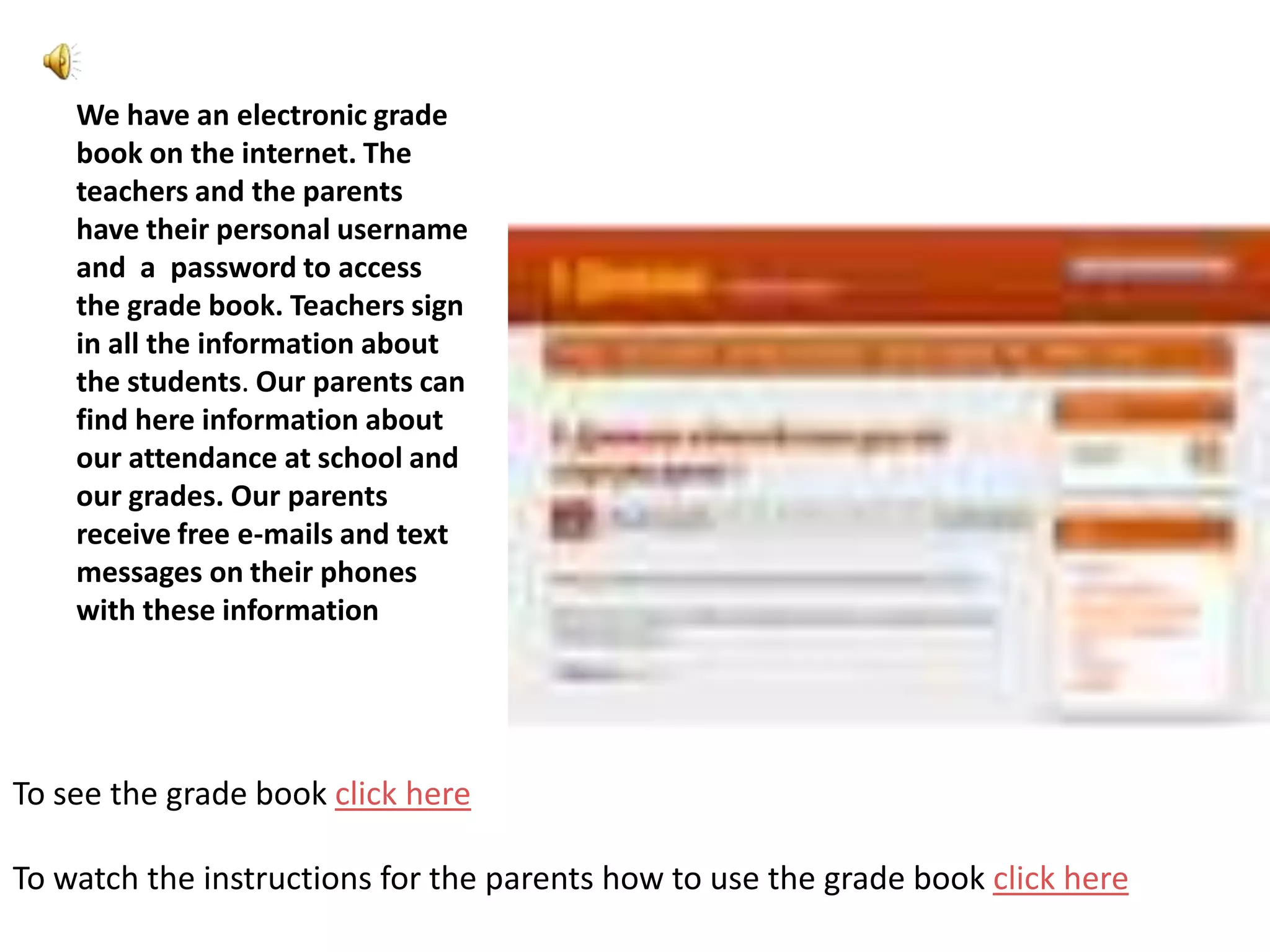 We have an electronic grade
    book on the internet. The
    teachers and the parents
    have their personal username
    and a password to access
    the grade book. Teachers sign
    in all the information about
    the students. Our parents can
    find here information about
    our attendance at school and
    our grades. Our parents
    receive free e-mails and text
    messages on their phones
    with these information




To see the grade book click here

To watch the instructions for the parents how to use the grade book click here
 