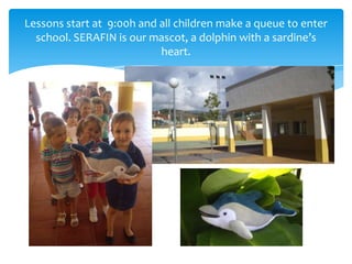 Lessons start at 9:00h and all children make a queue to enter
school. SERAFIN is our mascot, a dolphin with a sardine’s
he...