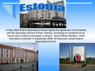 In May 2008 Dolyna Specialized School signed the agreement of partnership
with the Secondary School of Koer, Estonia. According to it students of our
school were invited to participate in project “ Sport Without Borders” which
took place in Estonia. In September 2008, 44 Estonians visited Dolyna
Specialized School.

 