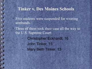 Tinker v. Des Moines Schools




Five students were suspended for wearing
armbands.
Three of them took their case all the way to
the U.S. Supreme Court:
−
−
−

Christopher Eckhardt, 16
John Tinker, 15
Mary Beth Tinker, 13

 