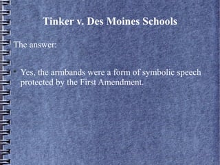 Tinker v. Des Moines Schools
The answer:


Yes, the armbands were a form of symbolic speech
protected by the First Amendment.

 