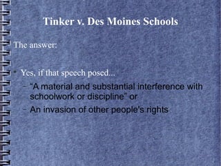 Tinker v. Des Moines Schools
The answer:


Yes, if that speech posed...
−
−

“A material and substantial interference with
schoolwork or discipline” or
An invasion of other people's rights

 