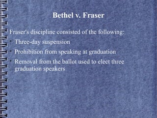 Bethel v. Fraser
Fraser's discipline consisted of the following:


Three-day suspension



Prohibition from speaking at graduation



Removal from the ballot used to elect three
graduation speakers

 