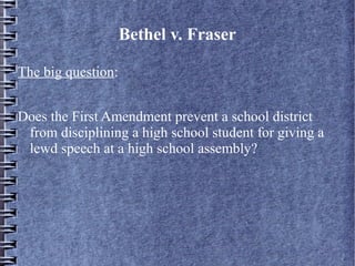 Bethel v. Fraser
The big question:
Does the First Amendment prevent a school district
from disciplining a high school student for giving a
lewd speech at a high school assembly?

 